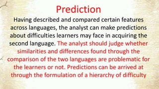 Prediction
Having described and compared certain features
across languages, the analyst can make predictions
about difficulties learners may face in acquiring the
second language. The analyst should judge whether
similarities and differences found through the
comparison of the two languages are problematic for
the learners or not. Predictions can be arrived at
through the formulation of a hierarchy of difficulty
 