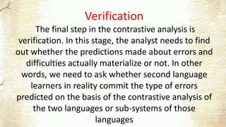Verification
The final step in the contrastive analysis is
verification. In this stage, the analyst needs to find
out whether the predictions made about errors and
difficulties actually materialize or not. In other
words, we need to ask whether second language
learners in reality commit the type of errors
predicted on the basis of the contrastive analysis of
the two languages or sub-systems of those
languages
 