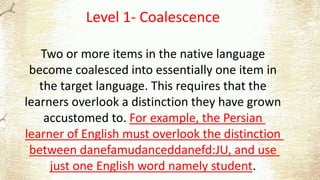 Level 1- Coalescence
Two or more items in the native language
become coalesced into essentially one item in
the target language. This requires that the
learners overlook a distinction they have grown
accustomed to. For example, the Persian
learner of English must overlook the distinction
between danefamudanceddanefd:JU, and use
just one English word namely student.
 