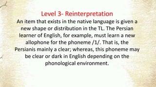 Level 3- Reinterpretation
An item that exists in the native language is given a
new shape or distribution in the TL. The Persian
learner of English, for example, must learn a new
allophone for the phoneme /1/. That is, the
Persianis mainly a clear; whereas, this phoneme may
be clear or dark in English depending on the
phonological environment.
 