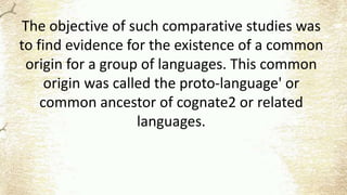 The objective of such comparative studies was
to find evidence for the existence of a common
origin for a group of languages. This common
origin was called the proto-language' or
common ancestor of cognate2 or related
languages.
 