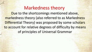 Markedness theory
Due to the shortcomings mentioned above,
markedness theory (also referred to as Markedness
Differential Theory) was proposed by some scholars
to account for relative degrees of difficulty by means
of principles of Universal Grammar
 
