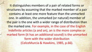 It distinguishes members of a pair of related forms or
structures by assuming that the marked member of a pair
contains at least one more feature than the unmarked
one. In addition, the unmarked (or natural) member of
the pair is the one with a wider range of distribution than
the marked one. For example, in the case of the English
indefinite articles (a and an), an is the more complex or
marked form (it has an additional sound) is the unmarked
form with the wider distribution
(CelceMurcia & Hawkins, 1985, p.66).
 