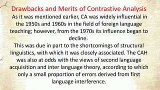Drawbacks and Merits of Contrastive Analysis
As it was mentioned earlier, CA was widely influential in
the 1950s and 1960s in the field of foreign language
teaching; however, from the 1970s its influence began to
decline.
This was due in part to the shortcomings of structural
linguistics, with which it was closely associated. The CAH
was also at odds with the views of second language
acquisition and inter language theory, according to which
only a small proportion of errors derived from first
language interference.
 