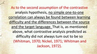 As to the second assumption of the contrastive
analysis hypothesis, no simple one-to-one
correlation can always be found between learning
difficulty and the differences between the source
and the target language. That is, as mentioned
above, what contrastive analysis predicted as
difficulty did not always tum out to be so
(Whitman, 1970; Nickel, 1971; Whitman and
Jackson, 1972).
 