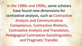 In the 1980s and 1990s, some scholars
have found new dimensions for
contrastive analysis, such as Contrastive
Analysis and Communicative
Competence, Contrastive Rhetoric,
Contrastive Analysis and Translation,
Pedagogical Contrastive Sociolinguistics,
and Pragmatic Transfer.
 