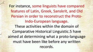 For instance, some linguists have compared
features of Latin, Greek, Sanskrit, and Old
Persian in order to reconstruct the Proto-
Indo-European language.
These activities within the domain of
Comparative Historical Linguistic.5 have
aimed at determining what a proto-language
must have been like before any written
records.
 