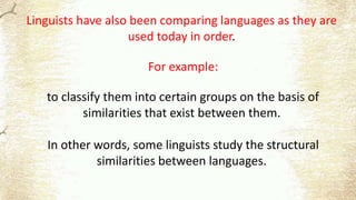 Linguists have also been comparing languages as they are
used today in order.
For example:
to classify them into certain groups on the basis of
similarities that exist between them.
In other words, some linguists study the structural
similarities between languages.
 