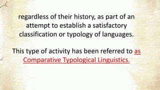 regardless of their history, as part of an
attempt to establish a satisfactory
classification or typology of languages.
This type of activity has been referred to as
Comparative Typological Linguistics.
 