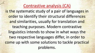 Contrastive analysis (CA)
is the systematic study of a pair of languages in
order to identify their structural differences
and similarities, usually for translation and
teaching purposes. Modern contrastive
linguistics intends to show in what ways the
two respective languages differ, in order to
come up with some solutions to tackle practical
problems.
 