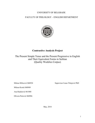 UNIVERSITY OF BELGRADE
FACULTY OF PHILOLOGY – ENGLISH DEPARTMENT
Contrastive Analysis Project
The Present Simple Tense and the Present Progressive in English
and Their Equivalent Forms in Serbian
(Quality Weeklies Corpus)
Milena Milicević 060930 Supervisor Ivana Trbojević PhD
Milena Kostić 060949
Ana Radulović 061080
Olivera Petrović 060986
May, 2010
1
 