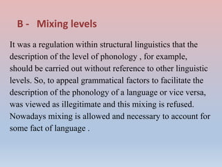 B - Mixing levels
It was a regulation within structural linguistics that the
description of the level of phonology , for example,
should be carried out without reference to other linguistic
levels. So, to appeal grammatical factors to facilitate the
description of the phonology of a language or vice versa,
was viewed as illegitimate and this mixing is refused.
Nowadays mixing is allowed and necessary to account for
some fact of language .
 