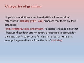 Categories of grammar
Linguistic descriptions, also, based within a framework of
categories as Halliday (1961: 247) proposes that there are four
categories:
unit, structure, class, and system. "because language is like that
- because these four, and no others, are needed to account for
the data: that is, to account for al grammatical patterns that
emerge by generalisation from the data“ (Halliday).
 