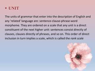  UNIT
The units of grammar that enter into the description of English and
any 'related' language are: sentence-clause-phrase-word
morpheme. They are ordered on a scale that any unit is a direct
constituent of the next higher unit: sentences consist directly of
clauses, clauses directly of phrases, and so on. This order of direct
inclusion in turn implies a scale, which is called the rank scale
 
