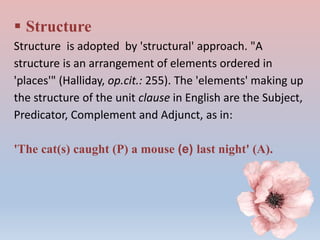  Structure
Structure is adopted by 'structural' approach. "A
structure is an arrangement of elements ordered in
'places'" (Halliday, op.cit.: 255). The 'elements' making up
the structure of the unit clause in English are the Subject,
Predicator, Complement and Adjunct, as in:
'The cat(s) caught (P) a mouse (e) last night' (A).
 
