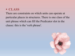  CLASS
There are constraints on which units can operate at
particular places in structures. There is one class of the
unit phrase which can fill the Predicator slot in the
clause: this is the 'verb phrase'.
 