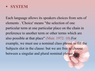  SYSTEM
Each language allows its speakers choices from sets of
elements . 'Choice' means "the selection of one
particular term at one particular place on the chain in
preference to another term or other terms which are
also possible at that place" (Muir. 1972: 10).For
example, we must use a nominal class phrase to fill the
Subjects slot in the clause: but we are free to choose
between a singular and plural nominal phrase.
 