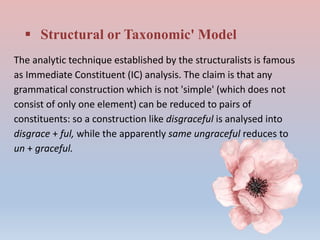  Structural or Taxonomic' Model
The analytic technique established by the structuralists is famous
as Immediate Constituent (IC) analysis. The claim is that any
grammatical construction which is not 'simple' (which does not
consist of only one element) can be reduced to pairs of
constituents: so a construction like disgraceful is analysed into
disgrace + ful, while the apparently same ungraceful reduces to
un + graceful.
 