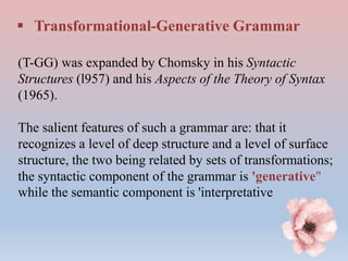  Transformational-Generative Grammar
(T-GG) was expanded by Chomsky in his Syntactic
Structures (l957) and his Aspects of the Theory of Syntax
(1965).
The salient features of such a grammar are: that it
recognizes a level of deep structure and a level of surface
structure, the two being related by sets of transformations;
the syntactic component of the grammar is 'generative"
while the semantic component is 'interpretative
 