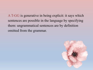 A T-GG is generative in being explicit: it says which
sentences are possible in the language by specifying
them: ungrammatical sentences are by definition
omitted from the grammar.
 