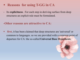  Reasons for using T-GG in CA
- Its explicitness . For each step in deriving surface from deep
structures an explicit rule must be formulated.
-Other reasons are attractive to CA:
 first, it has been claimed that deep structures are 'universal' or
common to languages. so we are provided with a common point of
departure for CA: the so-called Universal Base Hypothesis;
 