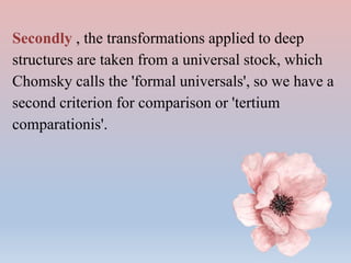 Secondly , the transformations applied to deep
structures are taken from a universal stock, which
Chomsky calls the 'formal universals', so we have a
second criterion for comparison or 'tertium
comparationis'.
 
