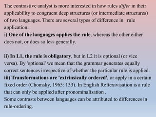 The contrastive analyst is more interested in how rules differ in their
applicability to congruent deep structures (or intermediate structures)
of two languages. There are several types of difference in rule
application:
i) One of the languages applies the rule, whereas the other either
does not, or does so less generally.
ii) In L1, the rule is obligatory, but in L2 it is optional (or vice
versa). By 'optional' we mean that the grammar generates equally
correct sentences irrespective of whether the particular rule is applied.
iii) Transformations are 'extrinsically ordered', or apply in a certain
fixed order (Chomsky, 1965: 133). In English Reftexivisation is a rule
that can only be applied after pronominalisation .
Some contrasts between languages can be attributed to differences in
rule-ordering.
 