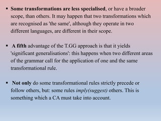  Some transformations are less specialised, or have a broader
scope, than others. It may happen that two transformations which
are recognised as 'the same', although they operate in two
different languages, are different in their scope.
 A fifth advantage of the T.GG approach is that it yields
'significant generalisations': this happens when two different areas
of the grammar call for the application of one and the same
transformational rule.
 Not only do some transformational rules strictly precede or
follow others, but: some rules imply(suggest) others. This is
something which a CA must take into account.
 