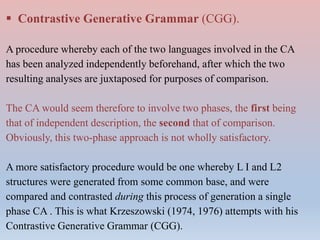  Contrastive Generative Grammar (CGG).
A procedure whereby each of the two languages involved in the CA
has been analyzed independently beforehand, after which the two
resulting analyses are juxtaposed for purposes of comparison.
The CA would seem therefore to involve two phases, the first being
that of independent description, the second that of comparison.
Obviously, this two-phase approach is not wholly satisfactory.
A more satisfactory procedure would be one whereby L I and L2
structures were generated from some common base, and were
compared and contrasted during this process of generation a single
phase CA . This is what Krzeszowski (1974, 1976) attempts with his
Contrastive Generative Grammar (CGG).
 