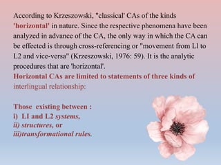According to Krzeszowski, "classical' CAs of the kinds
'horizontal' in nature. Since the respective phenomena have been
analyzed in advance of the CA, the only way in which the CA can
be effected is through cross-referencing or "movement from Ll to
L2 and vice-versa" (Krzeszowski, 1976: 59). It is the analytic
procedures that are 'horizontal'.
Horizontal CAs are limited to statements of three kinds of
interlingual relationship:
Those existing between :
i) LI and L2 systems,
ii) structures, or
iii)transformational rules.
 