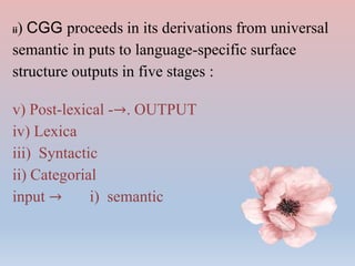 ii) CGG proceeds in its derivations from universal
semantic in puts to language-specific surface
structure outputs in five stages :
v) Post-lexical -→. OUTPUT
iv) Lexica
iii) Syntactic
ii) Categorial
input → i) semantic
 