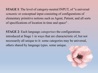 STAGE I: The level of category-neutral INPUT, of "a universal
semantic or conceptual input consisting of configurations of
elementary primitive notions such as Agent, Patient, and all sorts
of specifications of location in time and space" .
STAGE 2: Each language categorises the configurations
introduced at Stage 1 in ways that are characteristic of, but not
necessarily all unique to it: some categories may be universal,
others shared by language types. some unique.
 