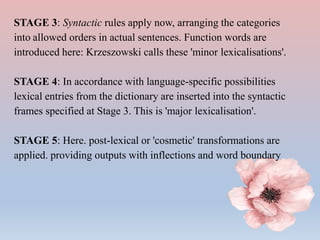 STAGE 3: Syntactic rules apply now, arranging the categories
into allowed orders in actual sentences. Function words are
introduced here: Krzeszowski calls these 'minor lexicalisations'.
STAGE 4: In accordance with language-specific possibilities
lexical entries from the dictionary are inserted into the syntactic
frames specified at Stage 3. This is 'major lexicalisation'.
STAGE 5: Here. post-lexical or 'cosmetic' transformations are
applied. providing outputs with inflections and word boundary
 