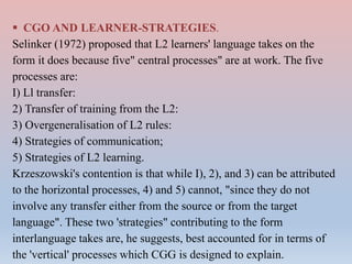  CGO AND LEARNER-STRATEGIES.
Selinker (1972) proposed that L2 learners' language takes on the
form it does because five" central processes" are at work. The five
processes are:
I) Ll transfer:
2) Transfer of training from the L2:
3) Overgeneralisation of L2 rules:
4) Strategies of communication;
5) Strategies of L2 learning.
Krzeszowski's contention is that while I), 2), and 3) can be attributed
to the horizontal processes, 4) and 5) cannot, "since they do not
involve any transfer either from the source or from the target
language". These two 'strategies" contributing to the form
interlanguage takes are, he suggests, best accounted for in terms of
the 'vertical' processes which CGG is designed to explain.
 