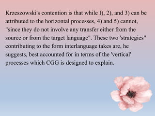 Krzeszowski's contention is that while I), 2), and 3) can be
attributed to the horizontal processes, 4) and 5) cannot,
"since they do not involve any transfer either from the
source or from the target language". These two 'strategies"
contributing to the form interlanguage takes are, he
suggests, best accounted for in terms of the 'vertical'
processes which CGG is designed to explain.
 