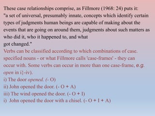 These case relationships comprise, as Fillmore (1968: 24) puts it:
"a set of universal, presumably innate, concepts which identify certain
types of judgments human beings are capable of making about the
events that are going on around them, judgments about such matters as
who did it, who it happened to, and what
got changed."
Verbs can be classified according to which combinations of case.
specified nouns - or what Fillmore calls 'case-frames' - they can
occur with. Some verbs can occur in more than one case-frame, e.g.
open in i}-iv).
i) The door opened. (- O)
ii) John opened the door. (- O + A)
iii) The wind opened the door. (- O + I)
i) John opened the door with a chisel. (- O + I + A)
 