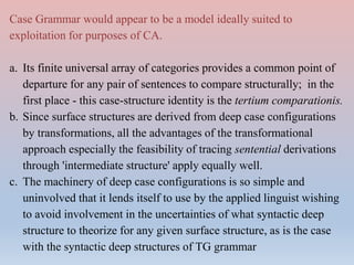 Case Grammar would appear to be a model ideally suited to
exploitation for purposes of CA.
a. Its finite universal array of categories provides a common point of
departure for any pair of sentences to compare structurally; in the
first place - this case-structure identity is the tertium comparationis.
b. Since surface structures are derived from deep case configurations
by transformations, all the advantages of the transformational
approach especially the feasibility of tracing sentential derivations
through 'intermediate structure' apply equally well.
c. The machinery of deep case configurations is so simple and
uninvolved that it lends itself to use by the applied linguist wishing
to avoid involvement in the uncertainties of what syntactic deep
structure to theorize for any given surface structure, as is the case
with the syntactic deep structures of TG grammar
 