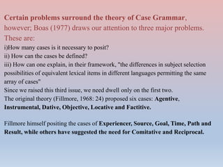 Certain problems surround the theory of Case Grammar,
however; Boas (1977) draws our attention to three major problems.
These are:
i)How many cases is it necessary to posit?
ii) How can the cases be defined?
iii) How can one explain, in their framework, "the differences in subject selection
possibilities of equivalent lexical items in different languages permitting the same
array of cases"
Since we raised this third issue, we need dwell only on the first two.
The original theory (Fillmore, 1968: 24) proposed six cases: Agentive,
Instrumental, Dative, Objective, Locative and Factitive.
Fillmore himself positing the cases of Experiencer, Source, Goal, Time, Path and
Result, while others have suggested the need for Comitative and Reciprocal.
 