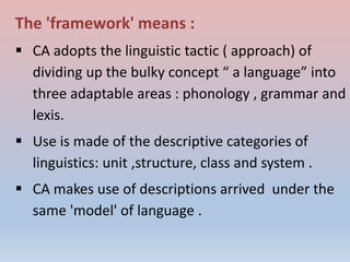 The 'framework' means :
 CA adopts the linguistic tactic ( approach) of
dividing up the bulky concept “ a language” into
three adaptable areas : phonology , grammar and
lexis.
 Use is made of the descriptive categories of
linguistics: unit ,structure, class and system .
 CA makes use of descriptions arrived under the
same 'model' of language .
 