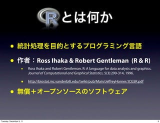 •
         •                     Ross Ihaka & Robert Gentleman (R & R)
                     •    Ross Ihaka and Robert Gentleman. R: A language for data analysis and graphics.
                          Journal of Computational and Graphical Statistics, 5(3):299-314, 1996.

                     •    http://biostat.mc.vanderbilt.edu/twiki/pub/Main/Je reyHorner/JCGSR.pdf


         •

Tuesday, December 6, 11                                                                                    9
 