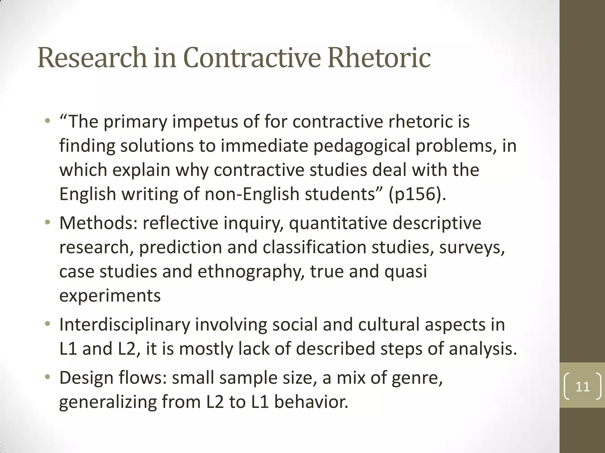 Research in Contractive Rhetoric
• “The primary impetus of for contractive rhetoric is
  finding solutions to immediate pedagogical problems, in
  which explain why contractive studies deal with the
  English writing of non-English students” (p156).
• Methods: reflective inquiry, quantitative descriptive
  research, prediction and classification studies, surveys,
  case studies and ethnography, true and quasi
  experiments
• Interdisciplinary involving social and cultural aspects in
  L1 and L2, it is mostly lack of described steps of analysis.
• Design flows: small sample size, a mix of genre,               11
  generalizing from L2 to L1 behavior.
 