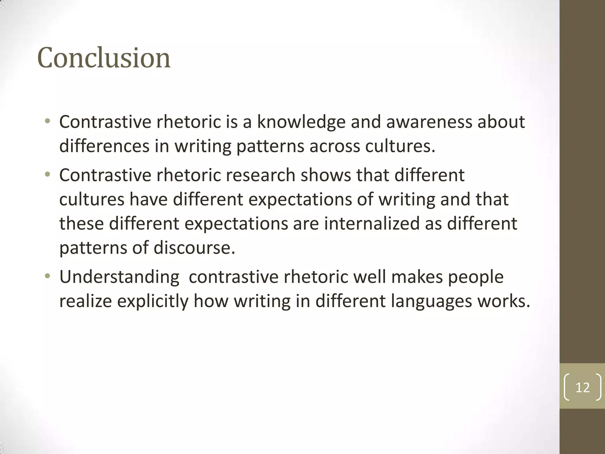 Conclusion
• Contrastive rhetoric is a knowledge and awareness about
  differences in writing patterns across cultures.
• Contrastive rhetoric research shows that different
  cultures have different expectations of writing and that
  these different expectations are internalized as different
  patterns of discourse.
• Understanding contrastive rhetoric well makes people
  realize explicitly how writing in different languages works.



                                                                 12
 