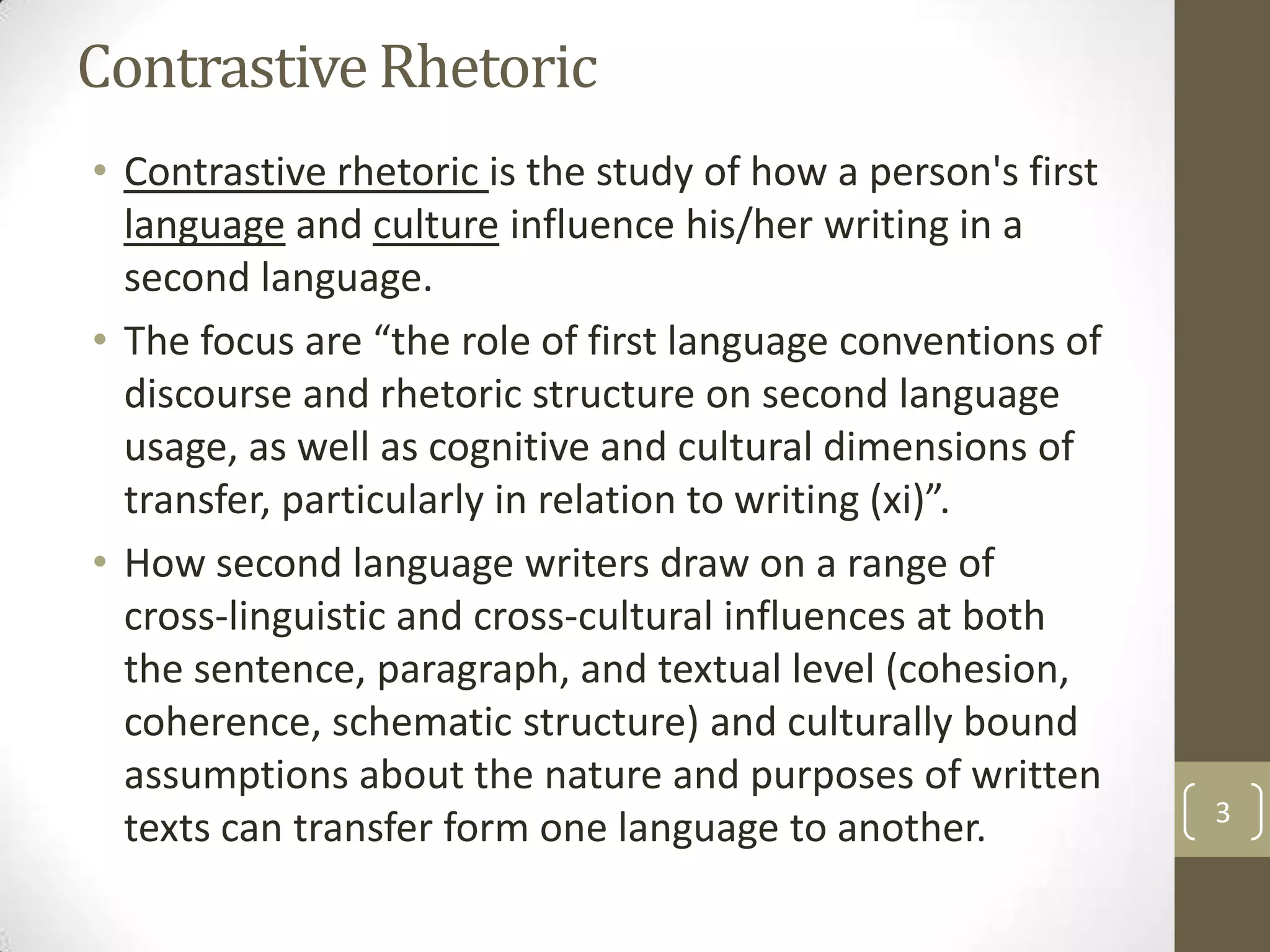 Contrastive Rhetoric
• Contrastive rhetoric is the study of how a person's first
  language and culture influence his/her writing in a
  second language.
• The focus are “the role of first language conventions of
  discourse and rhetoric structure on second language
  usage, as well as cognitive and cultural dimensions of
  transfer, particularly in relation to writing (xi)”.
• How second language writers draw on a range of
  cross-linguistic and cross-cultural influences at both
  the sentence, paragraph, and textual level (cohesion,
  coherence, schematic structure) and culturally bound
  assumptions about the nature and purposes of written
                                                              3
  texts can transfer form one language to another.
 