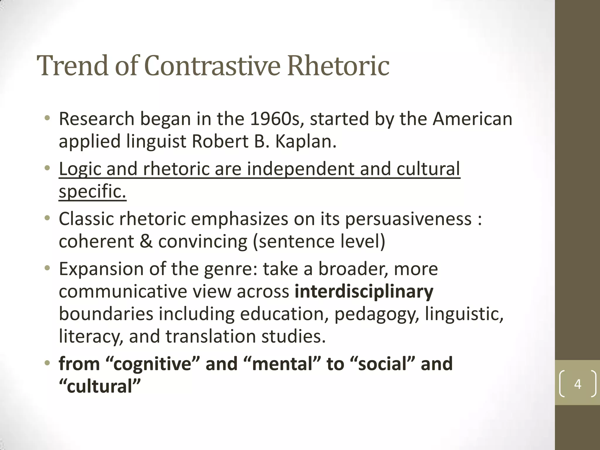 Trend of Contrastive Rhetoric
• Research began in the 1960s, started by the American
  applied linguist Robert B. Kaplan.
• Logic and rhetoric are independent and cultural
  specific.
• Classic rhetoric emphasizes on its persuasiveness :
  coherent & convincing (sentence level)
• Expansion of the genre: take a broader, more
  communicative view across interdisciplinary
  boundaries including education, pedagogy, linguistic,
  literacy, and translation studies.
• from “cognitive” and “mental” to “social” and
  “cultural”                                              4
 