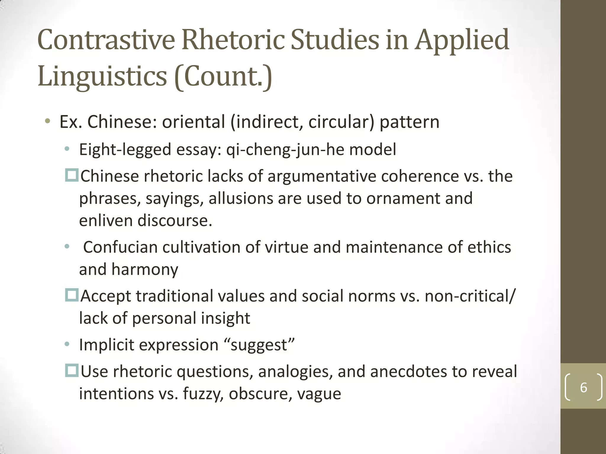 Contrastive Rhetoric Studies in Applied
Linguistics (Count.)
• Ex. Chinese: oriental (indirect, circular) pattern
  • Eight-legged essay: qi-cheng-jun-he model
  Chinese rhetoric lacks of argumentative coherence vs. the
    phrases, sayings, allusions are used to ornament and
    enliven discourse.
  • Confucian cultivation of virtue and maintenance of ethics
    and harmony
  Accept traditional values and social norms vs. non-critical/
    lack of personal insight
  • Implicit expression “suggest”
  Use rhetoric questions, analogies, and anecdotes to reveal
    intentions vs. fuzzy, obscure, vague                          6
 