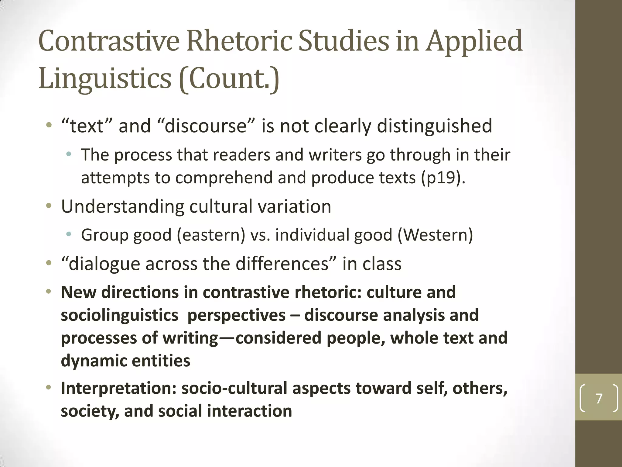 Contrastive Rhetoric Studies in Applied
Linguistics (Count.)
• “text” and “discourse” is not clearly distinguished
  • The process that readers and writers go through in their
    attempts to comprehend and produce texts (p19).
• Understanding cultural variation
  • Group good (eastern) vs. individual good (Western)
• “dialogue across the differences” in class
• New directions in contrastive rhetoric: culture and
  sociolinguistics perspectives – discourse analysis and
  processes of writing—considered people, whole text and
  dynamic entities
• Interpretation: socio-cultural aspects toward self, others,
                                                                7
  society, and social interaction
 