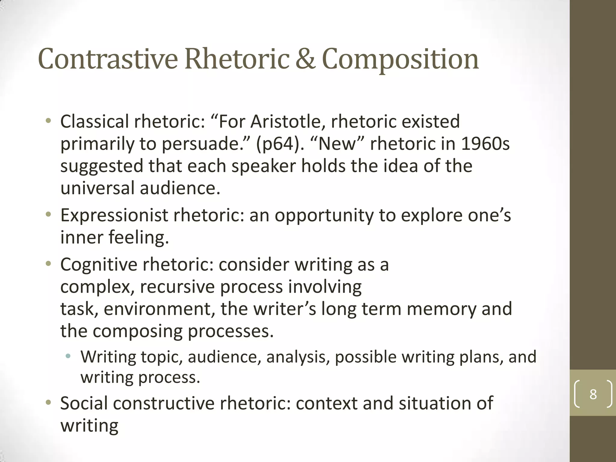 Contrastive Rhetoric & Composition
• Classical rhetoric: “For Aristotle, rhetoric existed
  primarily to persuade.” (p64). “New” rhetoric in 1960s
  suggested that each speaker holds the idea of the
  universal audience.
• Expressionist rhetoric: an opportunity to explore one’s
  inner feeling.
• Cognitive rhetoric: consider writing as a
  complex, recursive process involving
  task, environment, the writer’s long term memory and
  the composing processes.
  • Writing topic, audience, analysis, possible writing plans, and
    writing process.
                                                                     8
• Social constructive rhetoric: context and situation of
  writing
 