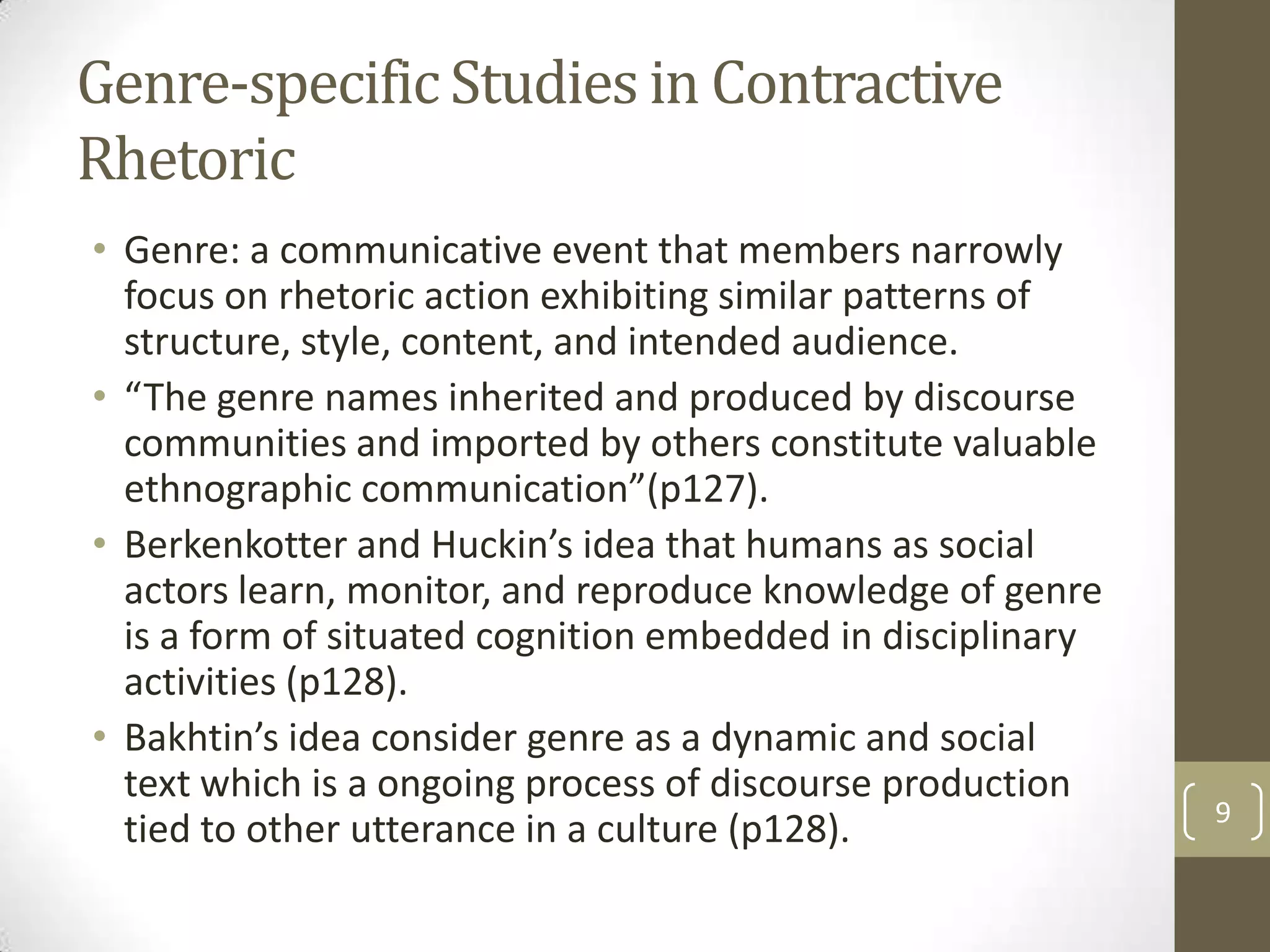 Genre-specific Studies in Contractive
Rhetoric
• Genre: a communicative event that members narrowly
  focus on rhetoric action exhibiting similar patterns of
  structure, style, content, and intended audience.
• “The genre names inherited and produced by discourse
  communities and imported by others constitute valuable
  ethnographic communication”(p127).
• Berkenkotter and Huckin’s idea that humans as social
  actors learn, monitor, and reproduce knowledge of genre
  is a form of situated cognition embedded in disciplinary
  activities (p128).
• Bakhtin’s idea consider genre as a dynamic and social
  text which is a ongoing process of discourse production
                                                             9
  tied to other utterance in a culture (p128).
 