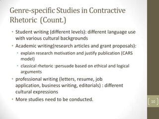 Genre-specific Studies in Contractive
Rhetoric (Count.)
• Student writing (different levels): different language use
  with various cultural backgrounds
• Academic writing(research articles and grant proposals):
  • explain research motivation and justify publication (CARS
    model)
  • classical rhetoric :persuade based on ethical and logical
    arguments
• professional writing (letters, resume, job
  application, business writing, editorials) : different
  cultural expressions
• More studies need to be conducted.                            10
 