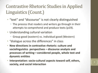 Contrastive Rhetoric Studies in Applied
Linguistics (Count.)
• “text” and “discourse” is not clearly distinguished
  • The process that readers and writers go through in their
    attempts to comprehend and produce texts (p19).
• Understanding cultural variation
  • Group good (eastern) vs. individual good (Western)
• “dialogue across the differences” in class
• New directions in contrastive rhetoric: culture and
  sociolinguistics perspectives – discourse analysis and
  processes of writing—considered people, whole text and
  dynamic entities
• Interpretation: socio-cultural aspects toward self, others,
                                                                7
  society, and social interaction
 
